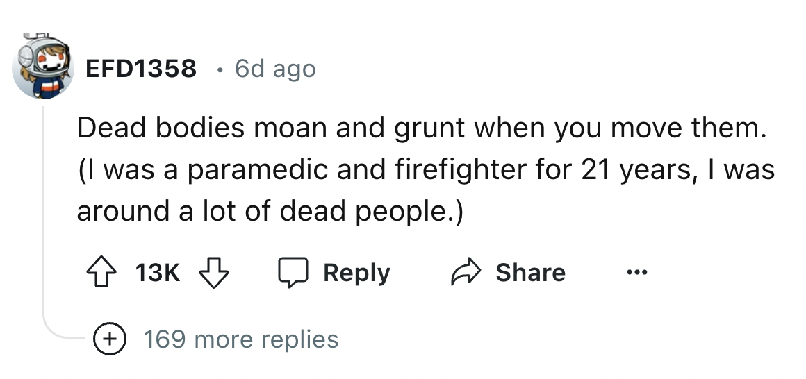 number - EFD1358 6d ago Dead bodies moan and grunt when you move them. I was a paramedic and firefighter for 21 years, I was around a lot of dead people. 13K 169 more replies